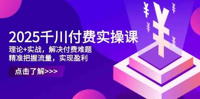 2025千川付费实操课，理论+实战，解决付费难题，精准把握流量，实现盈利-刀客资源网
