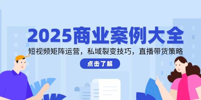 2025商业案例大全，短视频矩阵运营，私域裂变技巧，直播带货策略-刀客资源网
