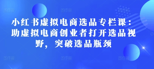 小红书虚拟电商选品专栏课：助虚拟电商创业者打开选品视野，突破选品瓶颈-刀客资源网