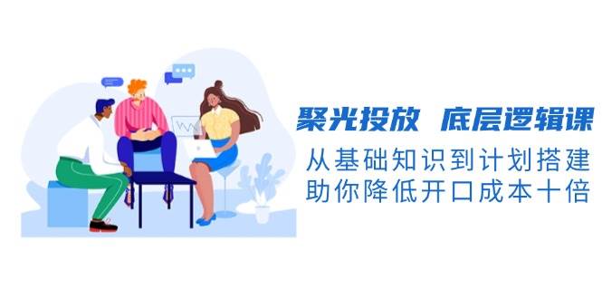 聚光投放底层逻辑课，从基础知识到计划搭建，助你降低开口成本十倍-刀客资源网