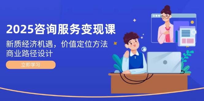 （14909期）2025咨询服务变现课：新质经济机遇，价值定位方法，商业路径设计-刀客资源网
