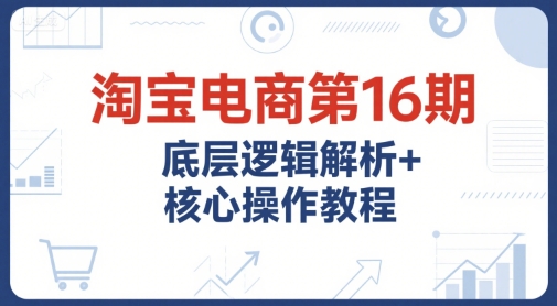 淘宝电商第16期，底层逻辑解析+核心操作教程，运营、推广提升能力的必学课程+配套资料-刀客资源网