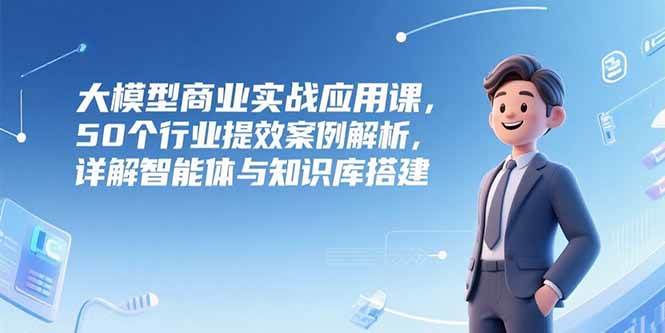 （15274期）大模型商业实战应用课，50个行业提效案例解析，详解智能体与知识库搭建-刀客资源网