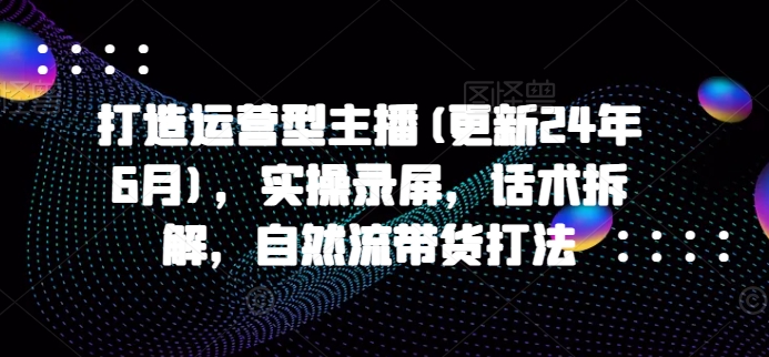 打造运营型主播(更新25年5月)，实操录屏，话术拆解，自然流带货打法-刀客资源网