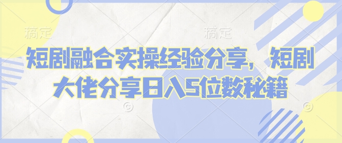 短剧融合实操经验分享，短剧大佬分享日入5位数秘籍-刀客资源网