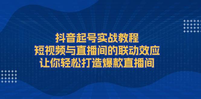 抖音起号实战教程，短视频与直播间的联动效应，让你轻松打造爆款直播间-刀客资源网