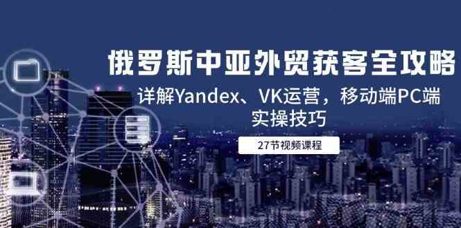 俄罗斯中亚外贸获客全攻略，详解Yandex、VK运营，移动端PC端实操技巧-刀客资源网