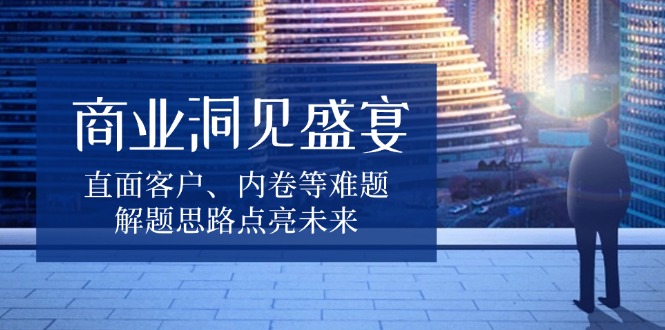 商业洞见盛宴，直面客户、内卷等难题，解题思路点亮未来-刀客资源网