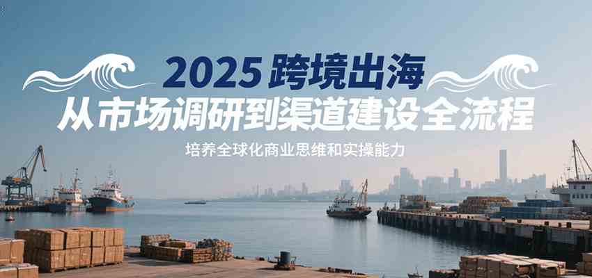 2025跨境出海从市场调研到渠道建设全流程，培养全球化商业思维和实操能力-刀客资源网