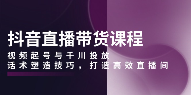 抖音直播带货课程，视频起号与千川投放，话术塑造技巧，打造高效直播间-刀客资源网