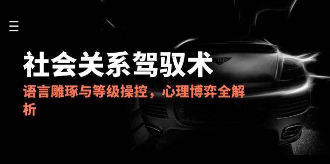 2025社会关系驾驭术，语言雕琢与等级操控，心理博弈全解析-刀客资源网